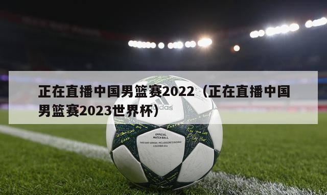 正在直播中国男篮赛2022（正在直播中国男篮赛2023世界杯）