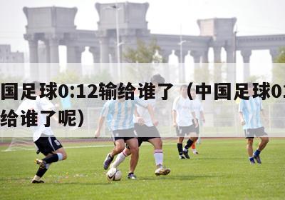 中国足球0:12输给谁了（中国足球012输给谁了呢）