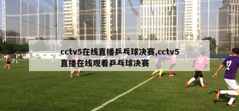 cctv5在线直播乒乓球决赛,cctv5直播在线观看乒乓球决赛