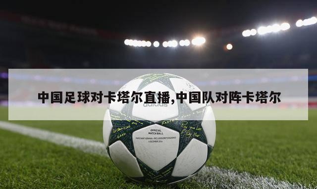中国足球对卡塔尔直播,中国队对阵卡塔尔