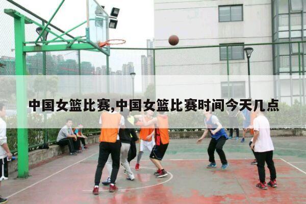 中国女篮比赛,中国女篮比赛时间今天几点